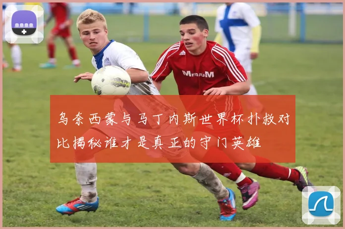 乌奈西蒙与马丁内斯世界杯扑救对比揭秘谁才是真正的守门英雄