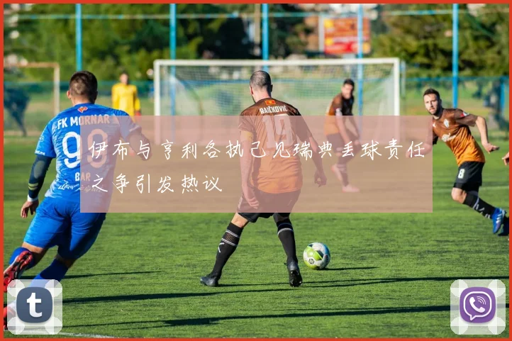 伊布与亨利各执己见瑞典丢球责任之争引发热议