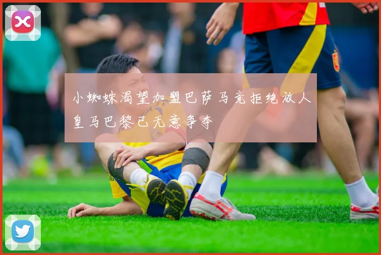 小蜘蛛渴望加盟巴萨马竞拒绝放人皇马巴黎已无意争夺