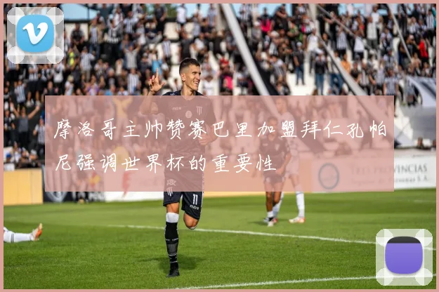 摩洛哥主帅赞赛巴里加盟拜仁孔帕尼强调世界杯的重要性