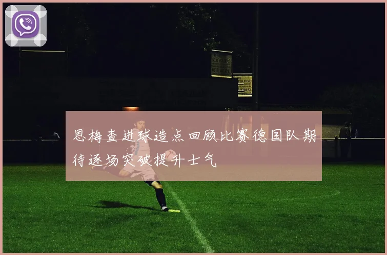 恩梅查进球造点回顾比赛德国队期待逐场突破提升士气