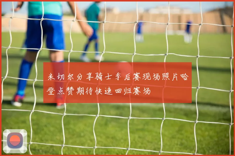 米切尔分享骑士季后赛现场照片哈登点赞期待快速回归赛场