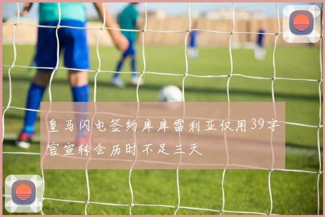皇马闪电签约库库雷利亚仅用39字官宣转会历时不足三天