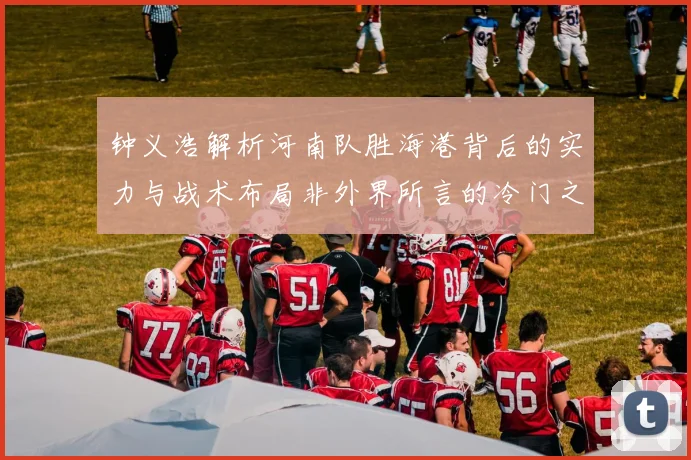 钟义浩解析河南队胜海港背后的实力与战术布局非外界所言的冷门之战