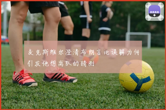 麦克斯维尔澄清布朗言论误解为何引发他想离队的猜测