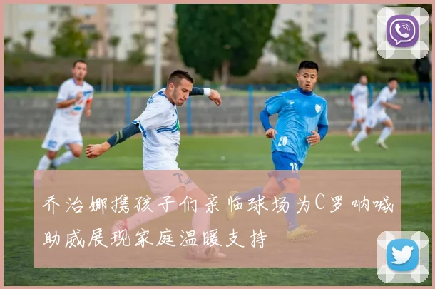 乔治娜携孩子们亲临球场为C罗呐喊助威展现家庭温暖支持