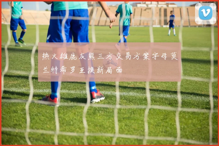 热火雄鹿灰熊三方交易方案字母莫兰特希罗互换新局面