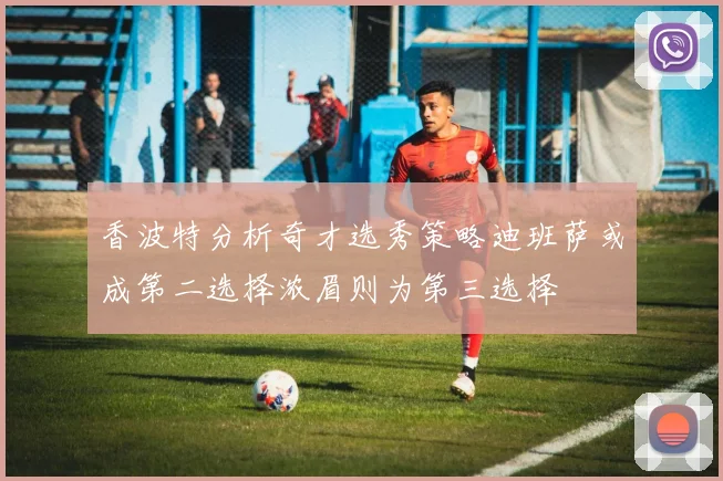 香波特分析奇才选秀策略迪班萨或成第二选择浓眉则为第三选择