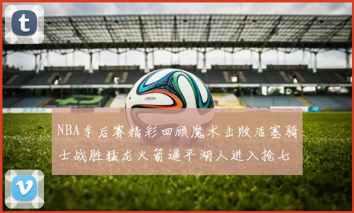 NBA季后赛精彩回顾魔术击败活塞骑士战胜猛龙火箭逼平湖人进入抢七大战