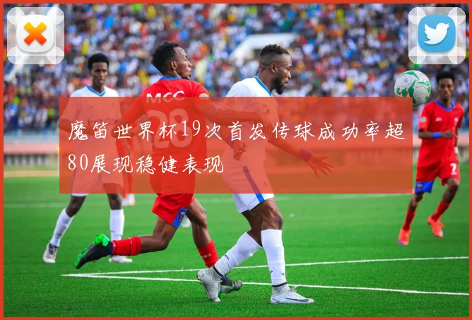 魔笛世界杯19次首发传球成功率超80展现稳健表现