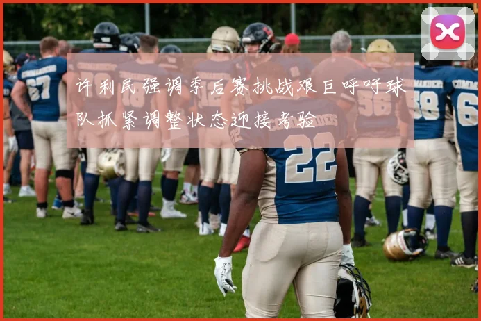 许利民强调季后赛挑战艰巨呼吁球队抓紧调整状态迎接考验