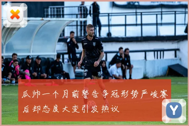 瓜帅一个月前警告争冠形势严峻赛后却态度大变引发热议